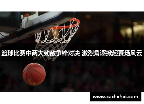 篮球比赛中两大劲敌争锋对决 激烈角逐掀起赛场风云