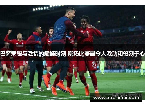 巴萨荣耀与激情的巅峰时刻 哪场比赛最令人激动和铭刻于心