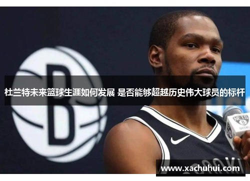 杜兰特未来篮球生涯如何发展 是否能够超越历史伟大球员的标杆